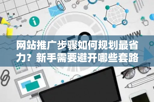 网站推广步骤如何规划最省力？新手需要避开哪些套路？